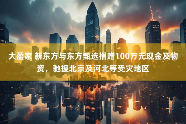 大盈家 新东方与东方甄选捐赠100万元现金及物资，驰援北京及河北等受灾地区