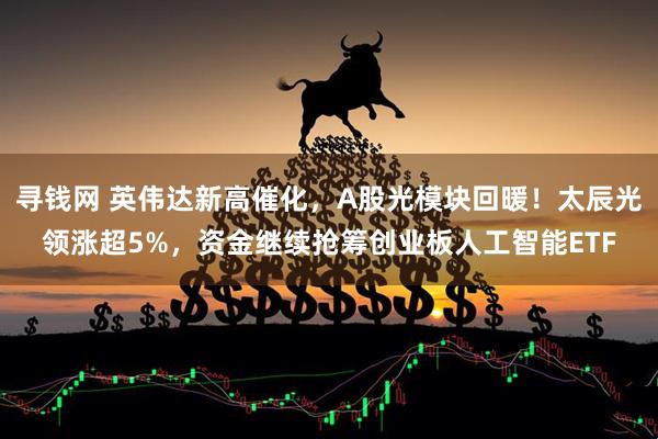 寻钱网 英伟达新高催化，A股光模块回暖！太辰光领涨超5%，资金继续抢筹创业板人工智能ETF