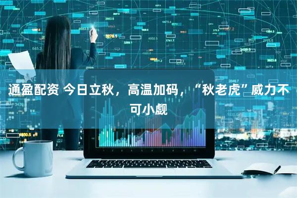 通盈配资 今日立秋，高温加码，“秋老虎”威力不可小觑