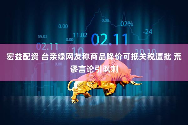 宏益配资 台亲绿网友称商品降价可抵关税遭批 荒谬言论引讽刺