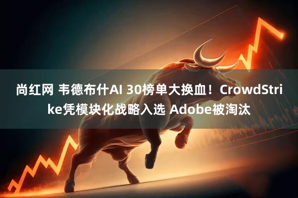 尚红网 韦德布什AI 30榜单大换血！CrowdStrike凭模块化战略入选 Adobe被淘汰