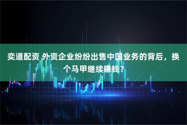 奕道配资 外资企业纷纷出售中国业务的背后，换个马甲继续赚钱？