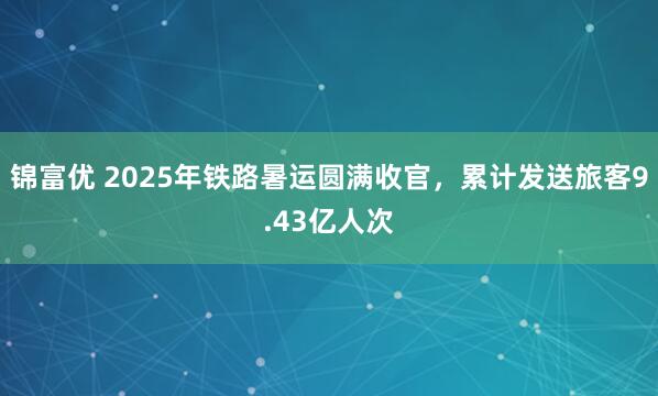 锦富优 2025年铁路暑运圆满收官，累计发送旅客9.43亿人次