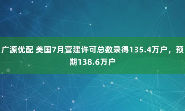 广源优配 美国7月营建许可总数录得135.4万户，预期138.6万户