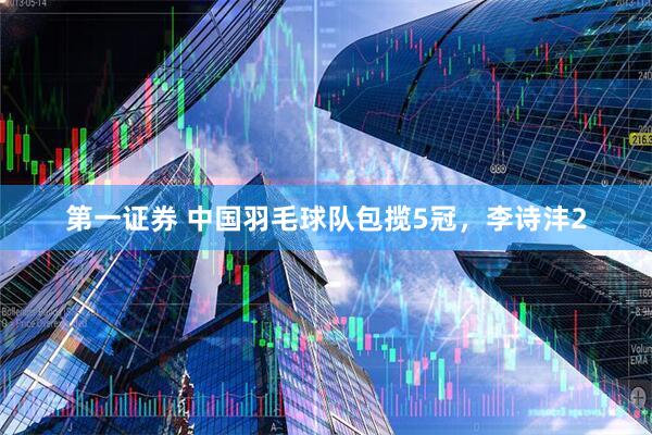 第一证券 中国羽毛球队包揽5冠，李诗沣2