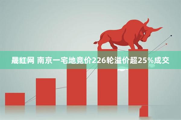 晟红网 南京一宅地竞价226轮溢价超25%成交