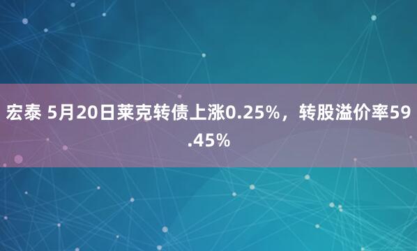 宏泰 5月20日莱克转债上涨0.25%，转股溢价率59.45%