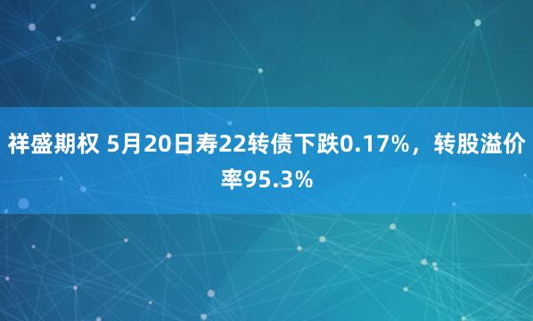 祥盛期权 5月20日寿22转债下跌0.17%，转股溢价率95.3%