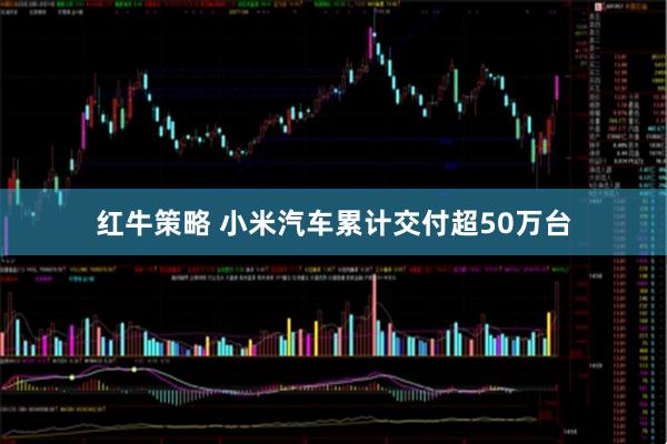 红牛策略 小米汽车累计交付超50万台