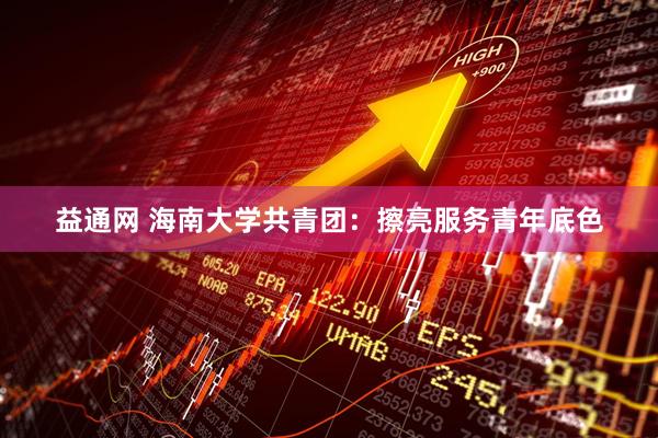 益通网 海南大学共青团：擦亮服务青年底色